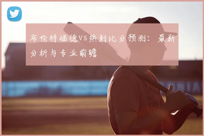 布伦特福德vs热刺比分预测：最新分析与专业前瞻