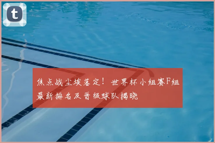 焦点战尘埃落定！世界杯小组赛F组最新排名及晋级球队揭晓