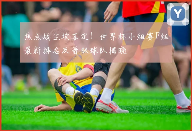 焦点战尘埃落定！世界杯小组赛F组最新排名及晋级球队揭晓