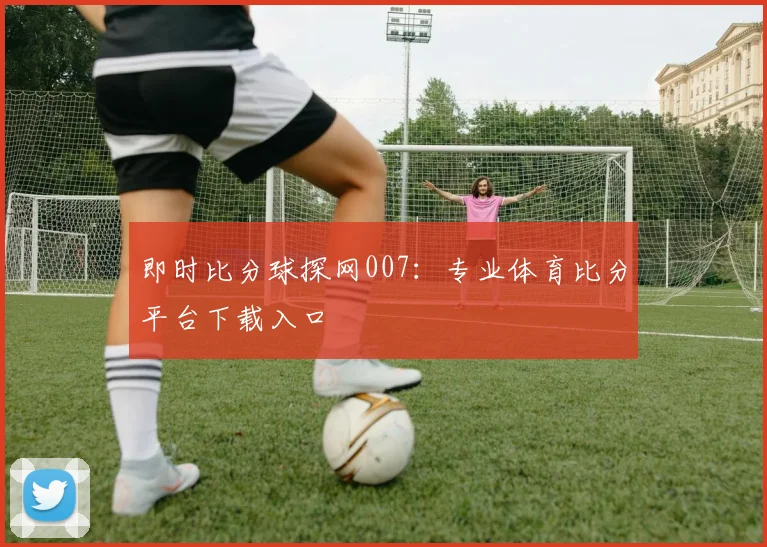 即时比分球探网007：专业体育比分平台下载入口